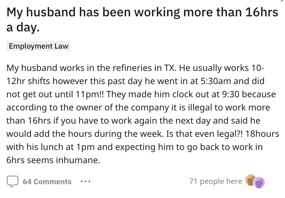angle - My husband has been working more than 16hrs a day. Employment Law My husband works in the refineries in Tx. He usually works 10 12hr shifts however this past day he went in at am and did not get out until 11pm!! They made him clock out at because 